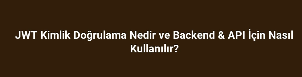 JWT Kimlik Doğrulama Nedir ve Backend & API İçin Nasıl Kullanılır?
