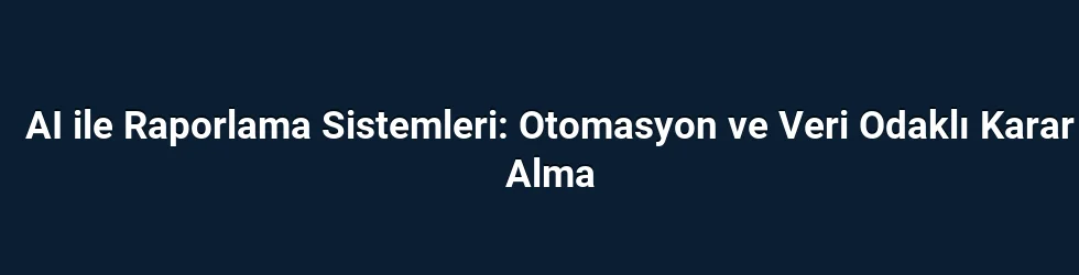 AI ile Raporlama Sistemleri: Otomasyon ve Veri Odaklı Karar Alma