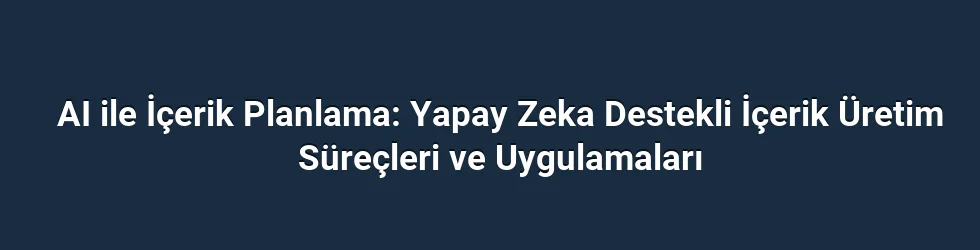 AI ile İçerik Planlama: Yapay Zeka Destekli İçerik Üretim Süreçleri ve Uygulamaları