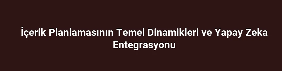 İçerik Planlamasının Temel Dinamikleri ve Yapay Zeka Entegrasyonu