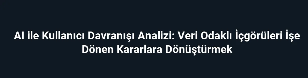 AI ile Kullanıcı Davranışı Analizi: Veri Odaklı İçgörüleri İşe Dönen Kararlara Dönüştürmek