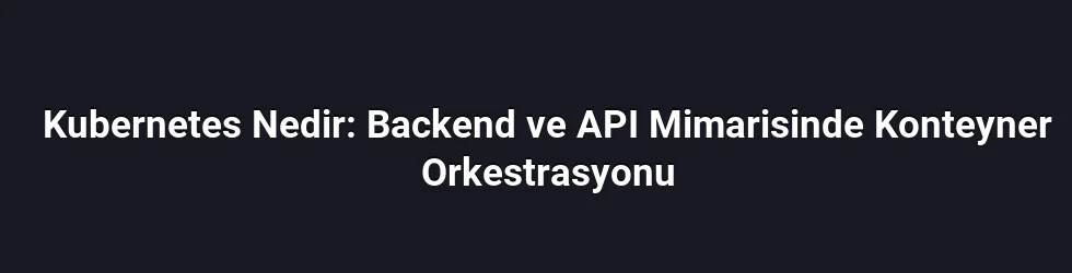 Kubernetes Nedir: Backend ve API Mimarisinde Konteyner Orkestrasyonu