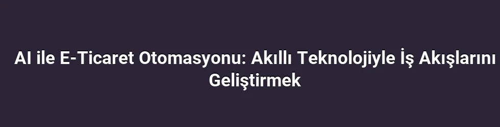 AI ile E-Ticaret Otomasyonu: Akıllı Teknolojiyle İş Akışlarını Geliştirmek