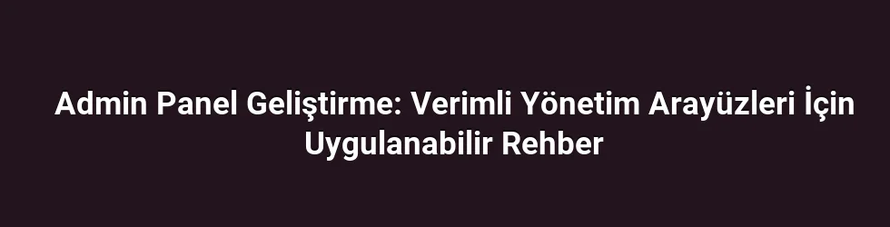 Admin Panel Geliştirme: Verimli Yönetim Arayüzleri İçin Uygulanabilir Rehber