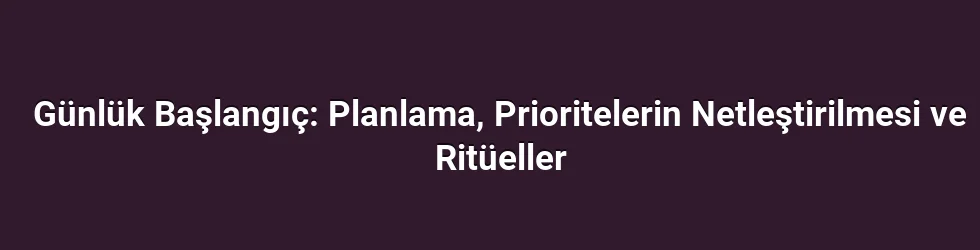 Günlük Başlangıç: Planlama, Prioritelerin Netleştirilmesi ve Ritüeller