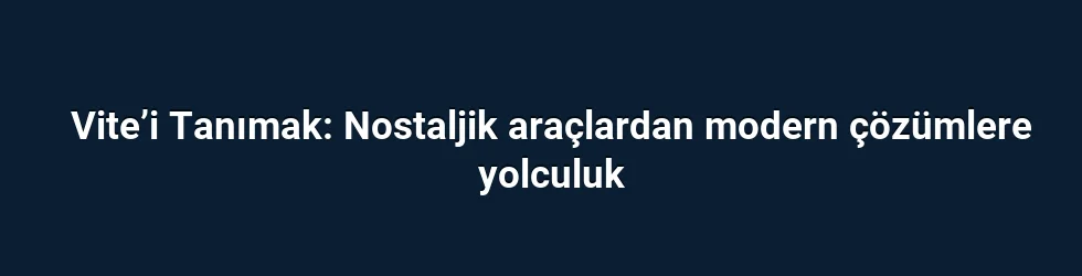 Vite’i Tanımak: Nostaljik araçlardan modern çözümlere yolculuk