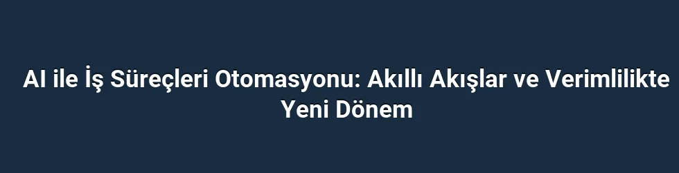 AI ile İş Süreçleri Otomasyonu: Akıllı Akışlar ve Verimlilikte Yeni Dönem