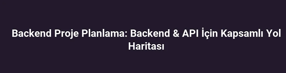 Backend Proje Planlama: Backend & API İçin Kapsamlı Yol Haritası